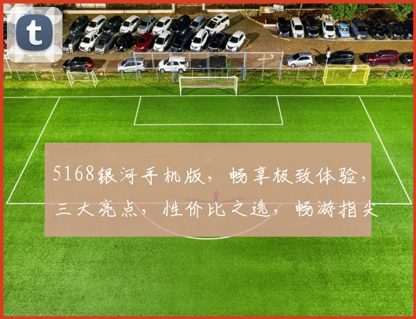5168银河手机版，畅享极致体验，三大亮点，性价比之选，畅游指尖世界，不容错过
