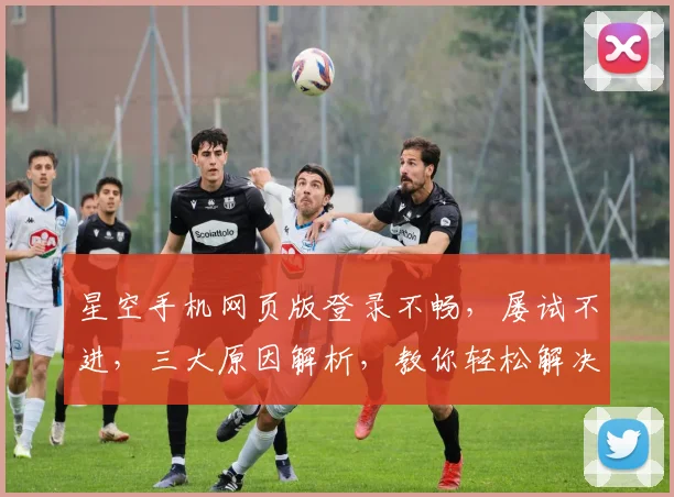 星空手机网页版登录不畅，屡试不进，三大原因解析，教你轻松解决登录难题，一劳永逸