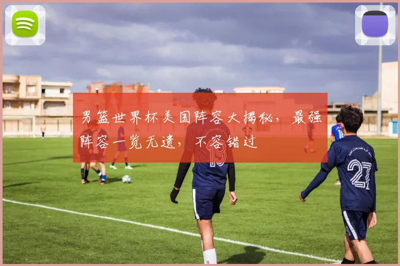 男篮世界杯美国阵容大揭秘，最强阵容一览无遗，不容错过