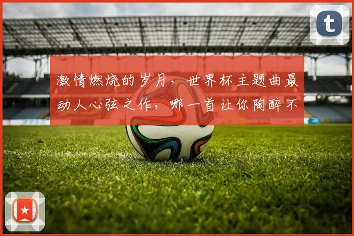 激情燃烧的岁月，世界杯主题曲最动人心弦之作，哪一首让你陶醉不已