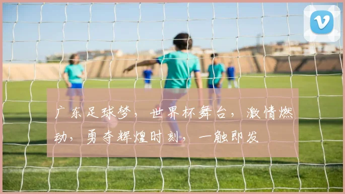 广东足球梦，世界杯舞台，激情燃动，勇夺辉煌时刻，一触即发